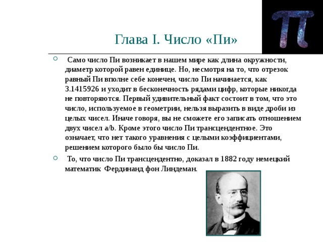 Глава I . Число «Пи»  Само число Пи возникает в нашем мире как длина окружности, диаметр которой равен единице. Но, несмотря на то, что отрезок равный Пи вполне себе конечен, число Пи начинается, как 3.1415926 и уходит в бесконечность рядами цифр, которые никогда не повторяются. Первый удивительный факт состоит в том, что это число, используемое в геометрии, нельзя выразить в виде дроби из целых чисел. Иначе говоря, вы не сможете его записать отношением двух чисел a/b. Кроме этого число Пи трансцендентное. Это означает, что нет такого уравнения с целыми коэффициентами, решением которого было бы число Пи.  То, что число Пи трансцендентно, доказал в 1882 году немецкий математик Фердинанд фон Линдеман.    