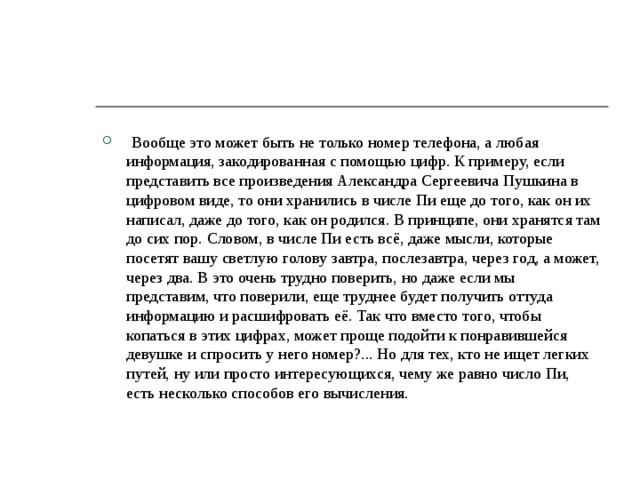  Вообще это может быть не только номер телефона, а любая информация, закодированная с помощью цифр. К примеру, если представить все произведения Александра Сергеевича Пушкина в цифровом виде, то они хранились в числе Пи еще до того, как он их написал, даже до того, как он родился. В принципе, они хранятся там до сих пор. Словом, в числе Пи есть всё, даже мысли, которые посетят вашу светлую голову завтра, послезавтра, через год, а может, через два. В это очень трудно поверить, но даже если мы представим, что поверили, еще труднее будет получить оттуда информацию и расшифровать её. Так что вместо того, чтобы копаться в этих цифрах, может проще подойти к понравившейся девушке и спросить у него номер?... Но для тех, кто не ищет легких путей, ну или просто интересующихся, чему же равно число Пи, есть несколько способов его вычисления. 
