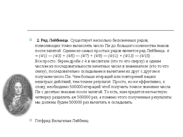  2. Ряд Лейбница . Существует несколько бесконечных рядов, позволяющих точно вычислять число Пи до большого количества знаков после запятой. Одним из самых простых рядов является ряд Лейбница. π = (4/1) — (4/3) + (4/5) — (4/7) + (4/9) — (4/11) + (4/13) — (4/15) …  Все просто: берем дроби с 4 в числителе (это то что сверху) и одним числом из последовательности нечетных чисел в знаменателе (это то что снизу), последовательно складываем и вычитаем их друг с другом и получаем число Пи. Чем больше итераций или повторений наших нехитрых действий, тем точнее результат. Просто, но не эффективно, к слову, необходимо 500000 итераций чтоб получить точное значение числа Пи с десятью знаками после запятой. То есть, нам придется несчастную четверку разделить аж 500000 раз, а помимо этого полученные результаты мы должны будем 500000 раз вычитать и складывать.   Готфрид Вильгельм Лейбниц 