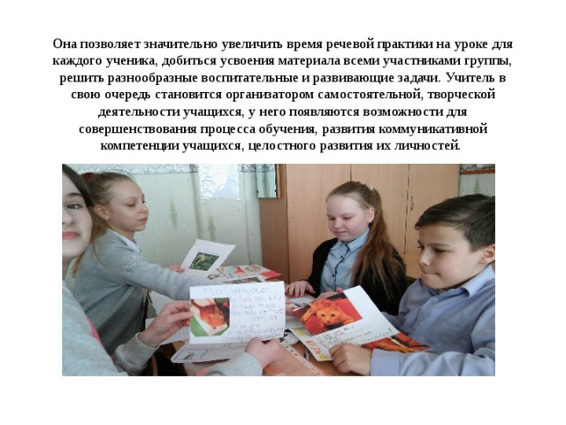 Она позволяет значительно увеличить время речевой практики на уроке для каждого ученика, добиться усвоения материала всеми участниками группы, решить разнообразные воспитательные и развивающие задачи. Учитель в свою очередь становится организатором самостоятельной, творческой деятельности учащихся, у него появляются возможности для совершенствования процесса обучения, развития коммуникативной компетенции учащихся, целостного развития их личностей. 