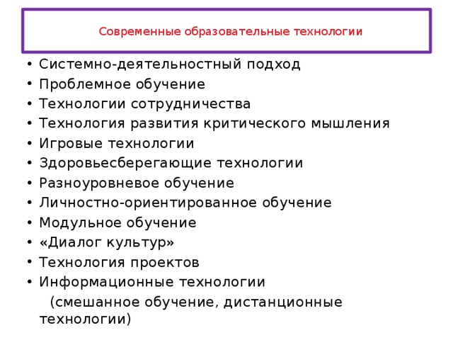  Современные образовательные технологии   Системно-деятельностный подход Проблемное обучение Технологии сотрудничества Технология развития критического мышления Игровые технологии Здоровьесберегающие технологии Разноуровневое обучение Личностно-ориентированное обучение Модульное обучение «Диалог культур» Технология проектов Информационные технологии  (смешанное обучение, дистанционные технологии) 