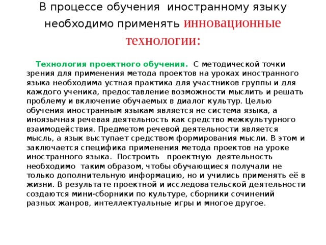 В процессе обучения иностранному языку необходимо применять инновационные технологии:    Технология проектного обучения.  С методической точки зрения для применения метода проектов на уроках иностранного языка необходима устная практика для участников группы и для каждого ученика, предоставление возможности мыслить и решать проблему и включение обучаемых в диалог культур. Целью обучения иностранным языкам является не система языка, а иноязычная речевая деятельность как средство межкультурного взаимодействия. Предметом речевой деятельности является мысль, а язык выступает средством формирования мысли. В этом и заключается специфика применения метода проектов на уроке иностранного языка.  Построить проектную деятельность необходимо таким образом, чтобы обучающиеся получали не только дополнительную информацию, но и учились применять её в жизни. В результате проектной и исследовательской деятельности создаются мини-сборники по культуре, сборники сочинений разных жанров, интеллектуальные игры и многое другое. 