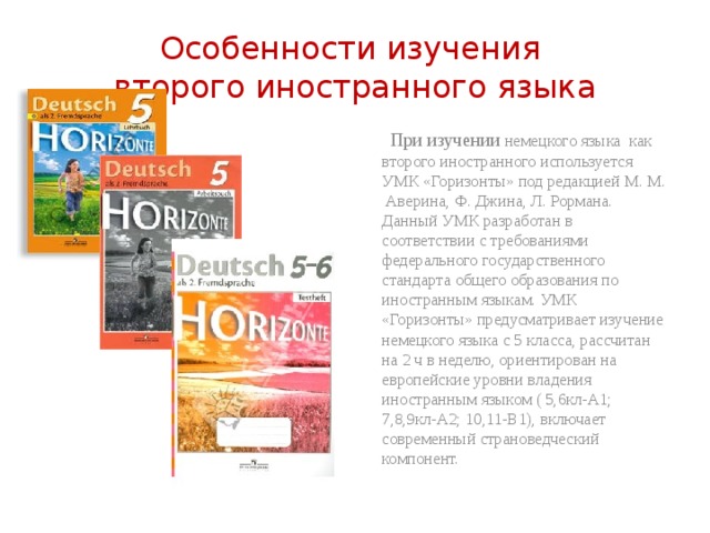 Особенности изучения  второго иностранного языка  При изучении немецкого языка как второго иностранного используется УМК «Горизонты» под редакцией М. М. Аверина, Ф. Джина, Л. Рормана. Данный УМК разработан в соответствии с требованиями федерального государственного стандарта общего образования по иностранным языкам. УМК «Горизонты» предусматривает изучение немецкого языка с 5 класса, рассчитан на 2 ч в неделю, ориентирован на европейские уровни владения иностранным языком ( 5,6кл-А1; 7,8,9кл-А2; 10,11-В1), включает современный страноведческий компонент. 