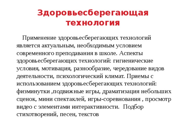 Здоровьесберегающая технология  Применение здоровьесберегающих технологий является актуальным, необходимым условием современного преподавания в школе. Аспекты здоровьесберегающих технологий: гигиенические условия, мотивация, разнообразие, чередование видов деятельности, психологический климат. Приемы с использованием здоровьесберегающих технологий: физминутки ,подвижные игры, драматизация небольших сценок, мини спектаклей, игры-соревнования , просмотр видео с элементами интерактивности. Подбор стихотворений, песен, текстов 