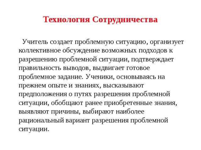 Технология Сотрудничества  Учитель создает проблемную ситуацию, организует коллективное обсуждение возможных подходов к разрешению проблемной ситуации, подтверждает правильность выводов, выдвигает готовое проблемное задание.  Ученики, основываясь на прежнем опыте и знаниях, высказывают предположения о путях разрешения проблемной ситуации, обобщают ранее приобретенные знания,  выявляют причины, выбирают наиболее рациональный вариант разрешения проблемной ситуации. 