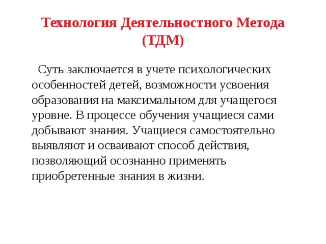 Технология Деятельностного Метода (ТДМ)  Суть заключается в учете психологических особенностей детей, возможности усвоения образования на максимальном для учащегося уровне. В процессе обучения учащиеся сами добывают знания. Учащиеся самостоятельно выявляют и осваивают способ действия, позволяющий осознанно применять приобретенные знания в жизни. 