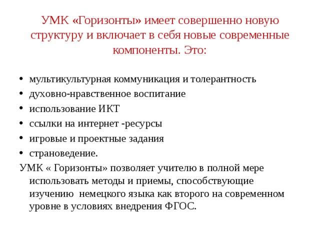 УМК «Горизонты» имеет совершенно новую структуру и включает в себя новые современные компоненты. Это:   мультикультурная коммуникация и толерантность духовно-нравственное воспитание использование ИКТ ссылки на интернет -ресурсы игровые и проектные задания страноведение. УМК « Горизонты» позволяет учителю в полной мере использовать методы и приемы, способствующие изучению немецкого языка как второго на современном уровне в условиях внедрения ФГОС. 