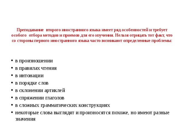   Преподавание второго иностранного языка имеет ряд особенностей и требует особого отбора методов и приемов для его изучения. Нельзя отрицать тот факт, что со стороны первого иностранного языка часто возникают определенные проблемы:   в произношении в правилах чтения в интонации в порядке слов в склонении артиклей в спряжении глаголов в сложных грамматических конструкциях некоторые слова выглядят и произносятся похоже, но имеют разные значения 