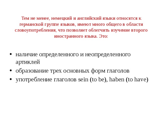 Тем не менее, немецкий и английский языки относятся к германской группе языков, имеют много общего в области словоупотребления, что позволяет облегчить изучение второго иностранного языка. Это:   наличие определенного и неопределенного артиклей образование трех основных форм глаголов употребление глаголов sein (to be), haben (to have) 