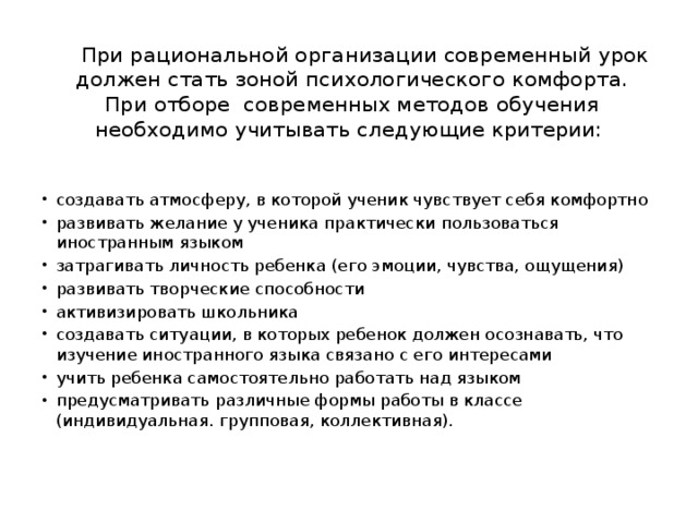  При рациональной организации современный урок  должен стать зоной психологического комфорта.  При отборе современных методов обучения необходимо учитывать следующие критерии:   создавать атмосферу, в которой ученик чувствует себя комфортно развивать желание у ученика практически пользоваться иностранным языком затрагивать личность ребенка (его эмоции, чувства, ощущения) развивать творческие способности активизировать школьника создавать ситуации, в которых ребенок должен осознавать, что изучение иностранного языка связано с его интересами учить ребенка самостоятельно работать над языком предусматривать различные формы работы в классе (индивидуальная. групповая, коллективная). 