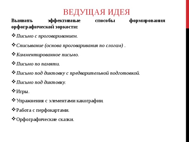 ВЕДУЩАЯ ИДЕЯ Выявить эффективные способы формирования орфографической зоркости: Письмо с проговариванием.   Списывание (основа проговаривания по слогам)  .   Комментированное письмо.   Письмо по памяти. Письмо под диктовку с предварительной подготовкой. Письмо под диктовку.   Игры. Упражнения с элементами какографии. Работа с перфокартами. Орфографические сказки.  