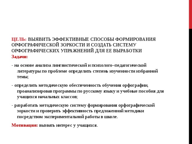     ЦЕЛЬ: ВЫЯВИТЬ ЭФФЕКТИВНЫЕ СПОСОБЫ ФОРМИРОВАНИЯ ОРФОГРАФИЧЕСКОЙ ЗОРКОСТИ И СОЗДАТЬ СИСТЕМУ ОРФОГРАФИЧЕСКИХ УПРАЖНЕНИЙ ДЛЯ ЕЕ ВЫРАБОТКИ   Задачи: - на основе анализа лингвистической и психолого–педагогической литературы по проблеме определить степень изученности избранной темы; - определить методическую обеспеченность обучения орфографии, проанализировав программы по русскому языку и учебные пособия для учащихся начальных классов; - разработать методическую систему формирования орфографической зоркости и проверить эффективность предложенной методики посредством экспериментальной работы в школе. Мотивация: вызвать интерес у учащихся. 