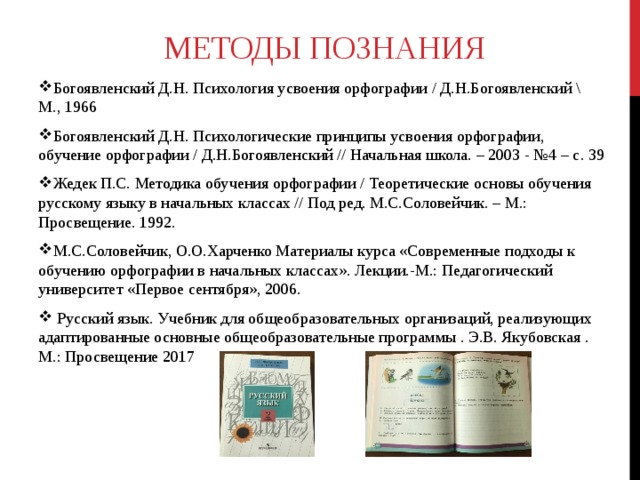 МЕТОДЫ ПОЗНАНИЯ   Богоявленский Д.Н. Психология усвоения орфографии / Д.Н.Богоявленский \ М., 1966 Богоявленский Д.Н. Психологические принципы усвоения орфографии, обучение орфографии / Д.Н.Богоявленский // Начальная школа. – 2003 - №4 – с. 39 Жедек П.С. Методика обучения орфографии / Теоретические основы обучения русскому языку в начальных классах // Под ред. М.С.Соловейчик. – М.: Просвещение. 1992. М.С.Соловейчик, О.О.Харченко Материалы курса «Современные подходы к обучению орфографии в начальных классах». Лекции.-М.: Педагогический университет «Первое сентября», 2006.  Русский язык. Учебник для общеобразовательных организаций, реализующих адаптированные основные общеобразовательные программы . Э.В. Якубовская . М.: Просвещение 2017    