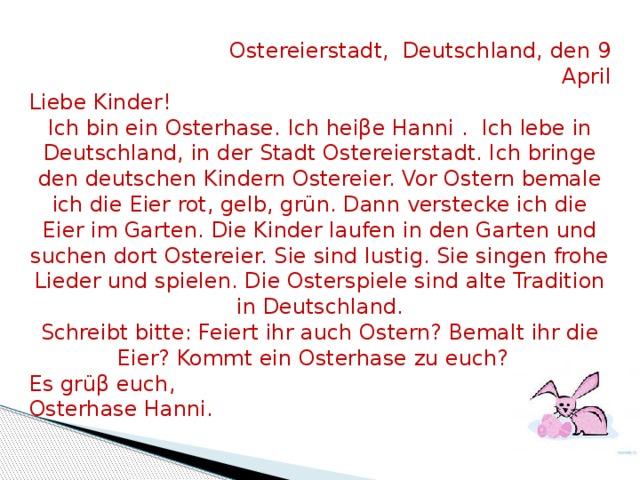  Ostereierstadt, Deutschland, den 9 April Liebe Kinder! Ich bin ein Osterhase. Ich heiβe Hanni . Ich lebe in Deutschland, in der Stadt Ostereierstadt. Ich bringe den deutschen Kindern Ostereier. Vor Ostern bemale ich die Eier rot, gelb, grün. Dann verstecke ich die Eier im Garten. Die Kinder laufen in den Garten und suchen dort Ostereier. Sie sind lustig. Sie singen frohe Lieder und spielen. Die Osterspiele sind alte Tradition in Deutschland. Schreibt bitte: Feiert ihr auch Ostern? Bemalt ihr die Eier? Kommt ein Osterhase zu euch? Es grüβ euch, Osterhase Hanni. 