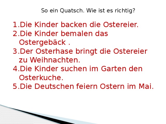 So ein Quatsch. Wie ist es richtig? Die Kinder backen die Ostereier. Die Kinder bemalen das Ostergebäck . Der Osterhase bringt die Ostereier zu Weihnachten. Die Kinder suchen im Garten den Osterkuche. Die Deutschen feiern Ostern im Mai. 