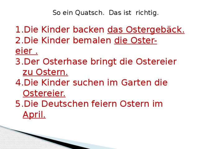So ein Quatsch. Das ist richtig. Die Kinder backen das Ostergebäck. Die Kinder bemalen die Oster- eier . Der Osterhase bringt die Ostereier zu Ostern. Die Kinder suchen im Garten die Ostereier. Die Deutschen feiern Ostern im April. 