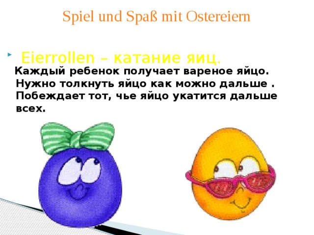 Spiel und Spaß mit Ostereiern   Eierrollen – катание яиц.   Каждый ребенок получает вареное яйцо. Нужно толкнуть яйцо как можно дальше . Побеждает тот, чье яйцо укатится дальше всех.  