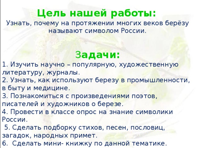 Цель нашей работы:  Узнать, почему на протяжении многих веков берёзу называют символом России.   З адачи: 1. Изучить научно – популярную, художественную литературу, журналы. 2. Узнать, как используют березу в промышленности, в быту и медицине. 3. Познакомиться с произведениями поэтов, писателей и художников о березе. 4. Провести в классе опрос на знание символики России.  5. Сделать подборку стихов, песен, пословиц, загадок, народных примет. 6. Сделать мини- книжку по данной тематике. 7. Сделать своими руками поделку «Край березовый».   