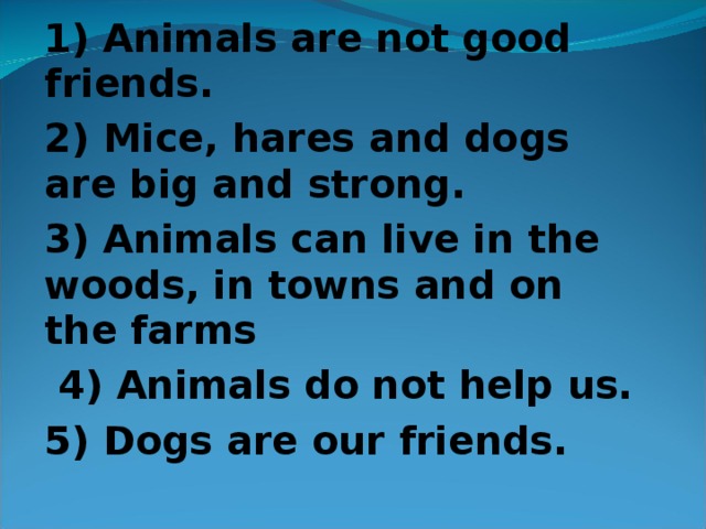 1 ) Animals are not good friends. 2 ) Mice, hares and dogs are big and strong. 3 ) Animals can live in the woods, in towns and on the farms  4 ) Animals do not help us. 5 ) Dogs are our friends.  