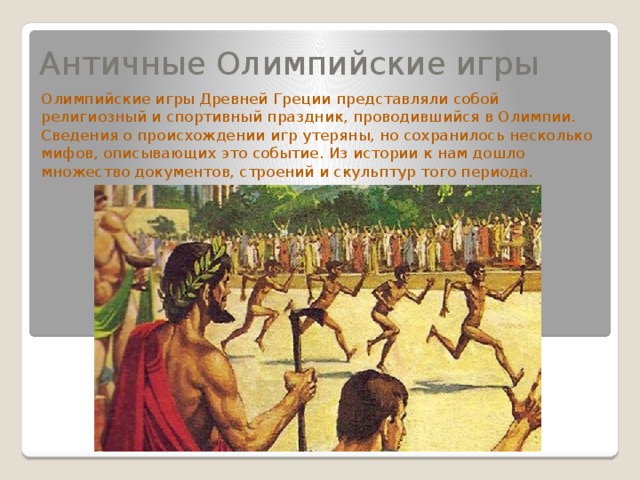 Античные Олимпийские игры Олимпийские игры Древней Греции представляли собой религиозный и спортивный праздник, проводившийся в Олимпии. Сведения о происхождении игр утеряны, но сохранилось несколько мифов, описывающих это событие. Из истории к нам дошло множество документов, строений и скульптур того периода. 