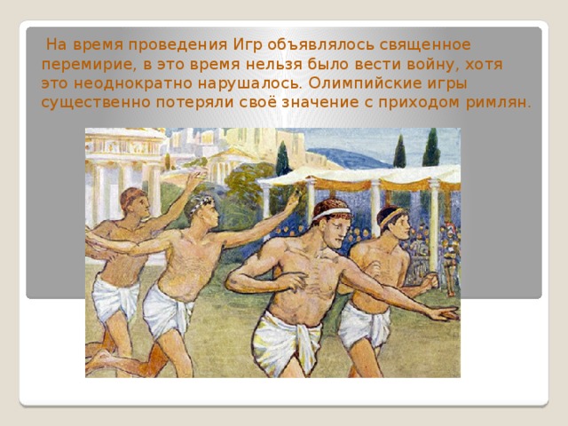  На время проведения Игр объявлялось священное перемирие, в это время нельзя было вести войну, хотя это неоднократно нарушалось. Олимпийские игры существенно потеряли своё значение с приходом римлян. 