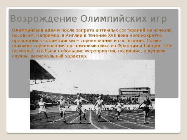 Возрождение Олимпийских игр Олимпийская идея и после запрета античных состязаний не исчезла насовсем. Например, в Англии в течение XVII века неоднократно проводились «олимпийские» соревнования и состязания. Позже похожие соревнования организовывались во Франции и Греции. Тем не менее, это были небольшие мероприятия, носившие, в лучшем случае, региональный характер. 