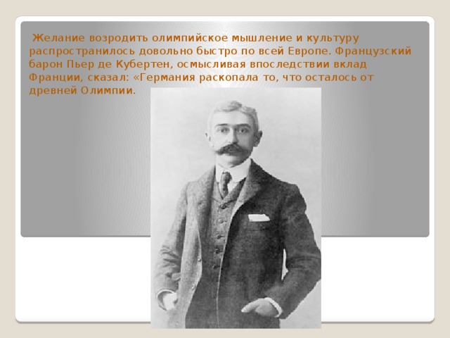  Желание возродить олимпийское мышление и культуру распространилось довольно быстро по всей Европе. Французский барон Пьер де Кубертен, осмысливая впоследствии вклад Франции, сказал: «Германия раскопала то, что осталось от древней Олимпии. 