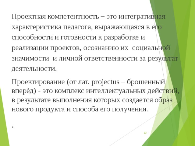 Проектная компетентность – это интегративная характеристика педагога, выражающаяся в его способности и готовности к разработке и реализации проектов, осознанию их социальной значимости и личной ответственности за результат деятельности. Проектирование (от лат. projectus – брошенный вперѐд) - это комплекс интеллектуальных действий, в результате выполнения которых создается образ нового продукта и способа его получения. .  