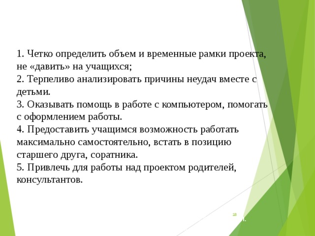 1. Четко определить объем и временные рамки проекта, не «давить» на учащихся; 2. Терпеливо анализировать причины неудач вместе с детьми.  3. Оказывать помощь в работе с компьютером, помогать с оформлением работы.  4. Предоставить учащимся возможность работать максимально самостоятельно, встать в позицию старшего друга, соратника.  5. Привлечь для работы над проектом родителей, консультантов.   мки проекта, не «давить» на учащихся; 2. Терпеливо анализировать причины неудач вместе с детьми.  3. Оказывать помощь в работе с компьютером, помогать с оформлением работы.  4. Предоставить учащимся возможность работать максимально самостоятельно, встать в позицию старшего друга, соратника.  5. Привлечь для работы над проектом родителей, консультантов.      