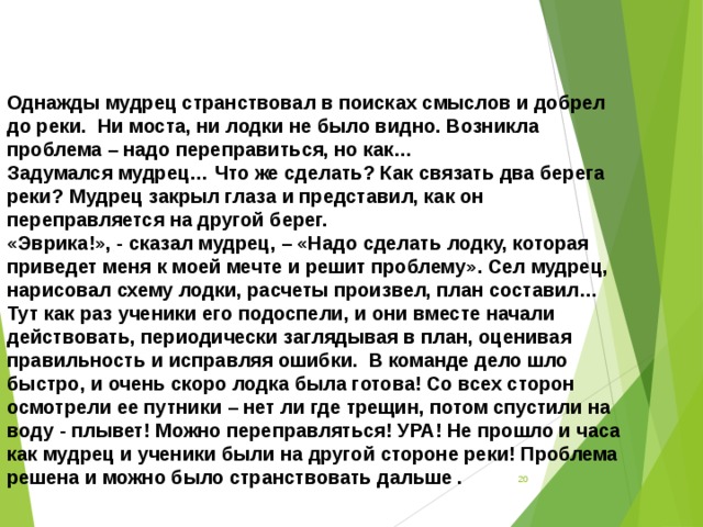 Однажды мудрец странствовал в поисках смыслов и добрел до реки.  Ни моста, ни лодки не было видно. Возникла проблема – надо переправиться, но как… Задумался мудрец… Что же сделать? Как связать два берега реки? Мудрец закрыл глаза и представил, как он переправляется на другой берег.  «Эврика!», - сказал мудрец, – «Надо сделать лодку, которая приведет меня к моей мечте и решит проблему». Сел мудрец, нарисовал схему лодки, расчеты произвел, план составил… Тут как раз ученики его подоспели, и они вместе начали действовать, периодически заглядывая в план, оценивая правильность и исправляя ошибки.  В команде дело шло быстро, и очень скоро лодка была готова! Со всех сторон осмотрели ее путники – нет ли где трещин, потом спустили на воду - плывет! Можно переправляться! УРА! Не прошло и часа как мудрец и ученики были на другой стороне реки! Проблема решена и можно было странствовать дальше .   
