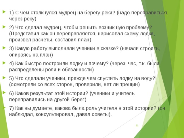 1) С чем столкнулся мудрец на берегу реки? (надо переправиться через реку) 2) Что сделал мудрец, чтобы решить возникшую проблему? (Представил как он переправляется, нарисовал схему лодки, произвел расчеты, составил план) 3) Какую работу выполняли ученики в сказке? (начали строить, опираясь на план) 4) Как быстро построили лодку и почему? (через час, т.к. были распределены роли и обязанности) 5) Что сделали ученики, прежде чем спустить лодку на воду? (осмотрели со всех сторон, проверили, нет ли трещин) 6) Каков результат этой истории? (ученики и учитель переправились на другой берег) 7) Как вы думаете, какова была роль учителя в этой истории? (он наблюдал, консультировал, давал советы).   
