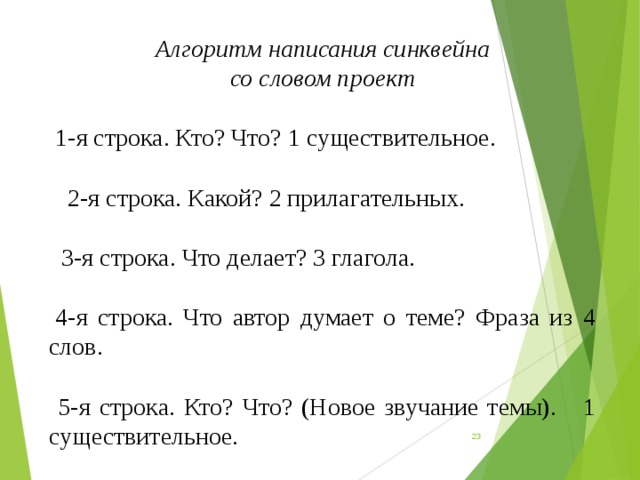 Алгоритм написания синквейна со словом проект    1-я строка. Кто? Что? 1 существительное.   2-я строка. Какой? 2 прилагательных.   3-я строка. Что делает? 3 глагола.   4-я строка. Что автор думает о теме? Фраза из 4 слов.    5-я строка. Кто? Что? (Новое звучание темы). 1 существительное.  