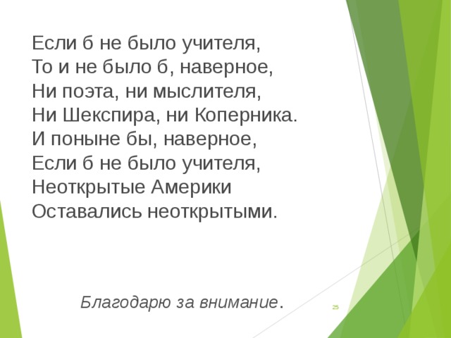 Если б не было учителя,   То и не было б, наверное,   Ни поэта, ни мыслителя,   Ни Шекспира, ни Коперника.   И поныне бы, наверное,   Если б не было учителя,   Неоткрытые Америки   Оставались неоткрытыми.    Благодарю за внимание .  