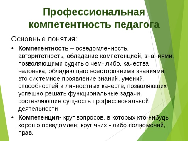 Профессиональная компетентность педагога Основные понятия: Компетентность – осведомленность, авторитетность, обладание компетенцией, знаниями, позволяющими судить о чем- либо, качества человека, обладающего всесторонними знаниями; это системное проявление знаний, умений, способностей и личностных качеств, позволяющих успешно решать функциональные задачи, составляющие сущность профессиональной деятельности Компетенция- круг вопросов, в которых кто-нибудь хорошо осведомлен; круг чьих - либо полномочий, прав. .  