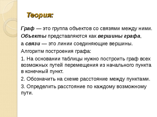 Теория: Граф — это группа объектов со связями между ними. Объекты представляются как вершины графа , а связи — это линии соединяющие вершины. Алгоритм построения графа: 1. На основании таблицы нужно построить граф всех возможных путей перемещения из начального пункта в конечный пункт. 2. Обозначить на схеме расстояние между пунктами. 3. Определить расстояние по каждому возможному пути. 