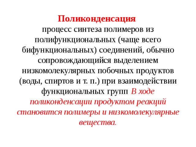 Поликонденсация    процесс синтеза полимеров из полифункциональных (чаще всего бифункциональных) соединений, обычно сопровождающийся выделением низкомолекулярных побочных продуктов (воды, спиртов и т. п.) при взаимодействии функциональных групп  В ходе поликонденсации продуктом реакций становится полимеры и низкомолекулярные вещества.   