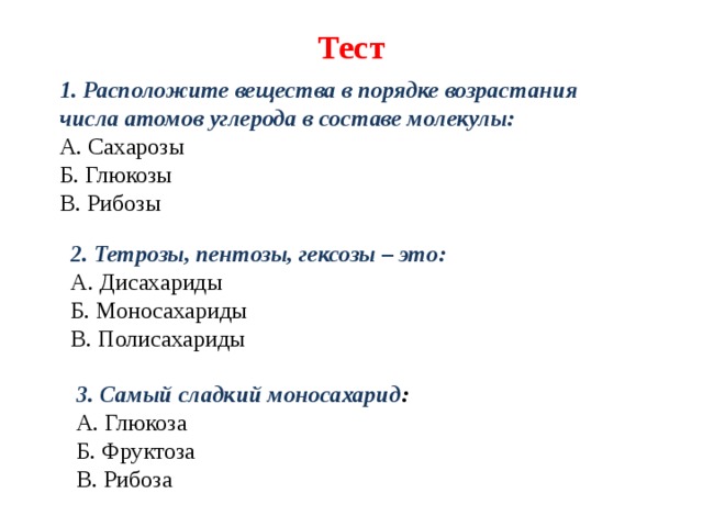Тест   1. Расположите вещества в порядке возрастания числа атомов углерода в составе молекулы: А. Сахарозы Б. Глюкозы В. Рибозы                          2. Тетрозы, пентозы, гексозы – это: А. Дисахариды Б. Моносахариды В. Полисахариды            3. Самый сладкий моносахарид : А. Глюкоза Б. Фруктоза В. Рибоза                           