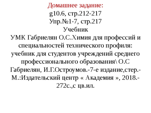 Домашнее задание:  g10.6, стр.212-217  Упр.№1-7, стр.217  Учебник  УМК Габриелян О.С.Химия для профессий и специальностей технического профиля: учебник для студентов учреждений среднего профессионального образования\ О.С Габриелян, И.Г.Остроумов.-7-е издание,стер.- М.:Издательский центр « Академия » , 2018.-272с.,с цв.ил.   