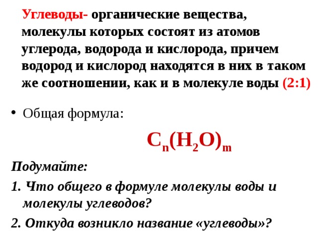 Углеводы- органические вещества, молекулы которых состоят из атомов углерода, водорода и кислорода, причем водород и кислород находятся в них в таком же соотношении, как и в молекуле воды (2:1) Общая формула:  С n (Н 2 О) m Подумайте: 1. Что общего в формуле молекулы воды и молекулы углеводов? 2. Откуда возникло название «углеводы»? 