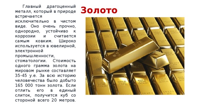 Золото  Главный драгоценный металл, который в природе встречается исключительно в чистом виде. Оно очень прочно, однородно, устойчиво к коррозии и считается самым ковким. Широко используется в ювелирной, электронной промышленности, стоматологии. Стоимость одного грамма золота на мировом рынке составляет 35-45 у.е. За всю историю человечества было добыто 165 000 тонн золота. Если отлить его в единый слиток, получится куб со стороной всего 20 метров.   