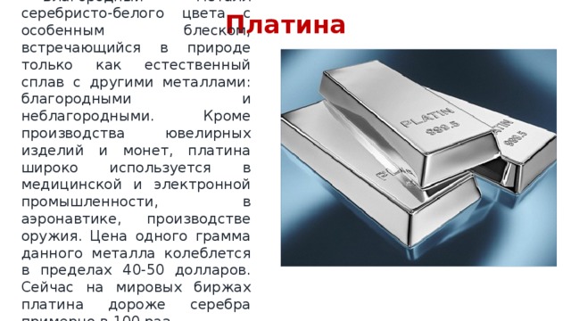 Платина  Благородный металл серебристо-белого цвета с особенным блеском, встречающийся в природе только как естественный сплав с другими металлами: благородными и неблагородными. Кроме производства ювелирных изделий и монет, платина широко используется в медицинской и электронной промышленности, в аэронавтике, производстве оружия. Цена одного грамма данного металла колеблется в пределах 40-50 долларов. Сейчас на мировых биржах платина дороже серебра примерно в 100 раз. 