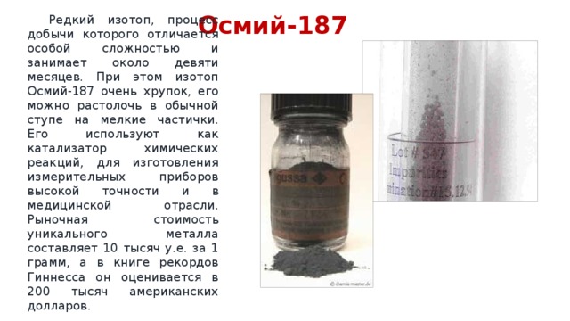 Осмий-187  Редкий изотоп, процесс добычи которого отличается особой сложностью и занимает около девяти месяцев. При этом изотоп Осмий-187 очень хрупок, его можно растолочь в обычной ступе на мелкие частички. Его используют как катализатор химических реакций, для изготовления измерительных приборов высокой точности и в медицинской отрасли. Рыночная стоимость уникального металла составляет 10 тысяч у.е. за 1 грамм, а в книге рекордов Гиннесса он оценивается в 200 тысяч американских долларов. 