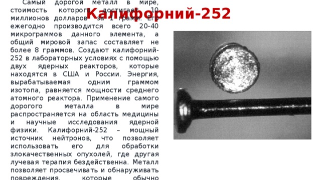 Калифорний-252  Самый дорогой металл в мире, стоимость которого достигает 10 миллионов долларов за 1 грамм. Его ежегодно производится всего 20-40 микрограммов данного элемента, а общий мировой запас составляет не более 8 граммов. Создают калифорний-252 в лабораторных условиях с помощью двух ядерных реакторов, которые находятся в США и России. Энергия, вырабатываемая одним граммом изотопа, равняется мощности среднего атомного реактора. Применение самого дорогого металла в мире распространяется на область медицины и научные исследования ядерной физики. Калифорний-252 – мощный источник нейтронов, что позволяет использовать его для обработки злокачественных опухолей, где другая лучевая терапия бездейственна. Металл позволяет просвечивать и обнаруживать повреждения, которые обычно тщательно скрываются от рентгеновских лучей. 