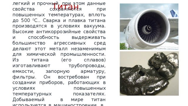 Титан  Металл бело-серебристого цвета, легкий и прочный, при этом данные свойства сохраняются при повышенных температурах, вплоть до 500 0 С.. Сварка и плавка титана производятся в условиях вакуума. Высокие антикоррозийные свойства и способность выдерживать большинство агрессивных сред делают этот металл незаменимым для химической промышленности. Из титана (его сплавов) изготавливают трубопроводы, емкости, запорную арматуру, фильтры. Он востребован при создании приборов, работающих в условиях повышенных температурных показателях. Добываемый в мире титан используется в машиностроении, в производство бумаги, пластика, краски. 