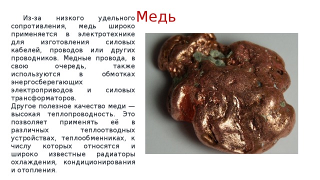Медь  Из-за низкого удельного сопротивления, медь широко применяется в электротехнике для изготовления силовых кабелей, проводов или других проводников. Медные провода, в свою очередь, также используются в обмотках энергосберегающих электроприводов и силовых трансформаторов.  Другое полезное качество меди — высокая теплопроводность. Это позволяет применять её в различных теплоотводных устройствах, теплообменниках, к числу которых относятся и широко известные радиаторы охлаждения, кондиционирования и отопления . 