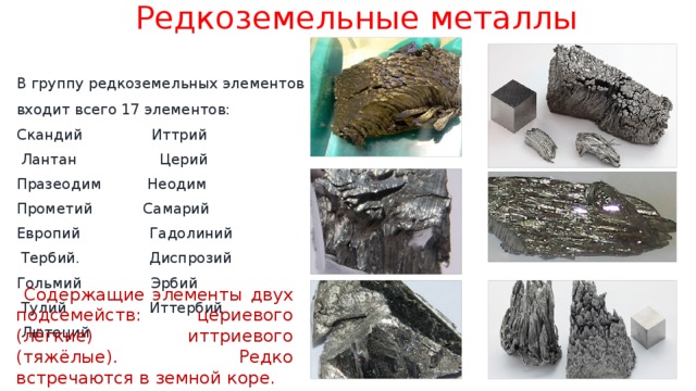 Редкоземельные металлы В группу редкоземельных элементов входит всего 17 элементов: Скандий Иттрий  Лантан Церий Празеодим Неодим Прометий Самарий Европий Гадолиний  Тербий. Диспрозий Гольмий Эрбий  Тулий Иттербий  Лютеций  Содержащие элементы двух подсемейств: цериевого (лёгкие) иттриевого (тяжёлые). Редко встречаются в земной коре. 