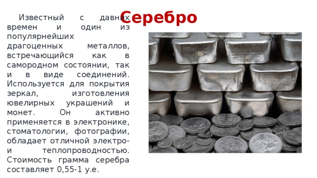 Серебро  Известный с давних времен и один из популярнейших драгоценных металлов, встречающийся как в самородном состоянии, так и в виде соединений. Используется для покрытия зеркал, изготовления ювелирных украшений и монет. Он активно применяется в электронике, стоматологии, фотографии, обладает отличной электро- и теплопроводностью. Стоимость грамма серебра составляет 0,55-1 у.е. 