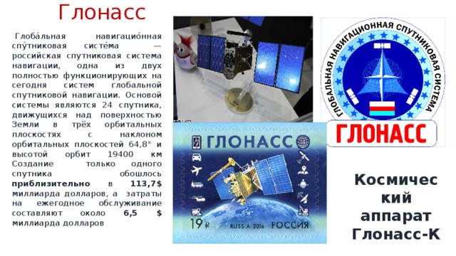 Глонасс    Глоба́льная навигацио́нная спу́тниковая систе́ма — российская спутниковая система навигации, одна из двух полностью функционирующих на сегодня систем глобальной спутниковой навигации. Основой системы являются 24 спутника, движущихся над поверхностью Земли в трёх орбитальных плоскостях с наклоном орбитальных плоскостей 64,8° и высотой орбит 19400 км Создание только одного спутника обошлось приблизительно в 113,7$ миллиарда долларов, а затраты на ежегодное обслуживание составляют около 6,5 $ миллиарда долларов Космический аппарат Глонасс-К 