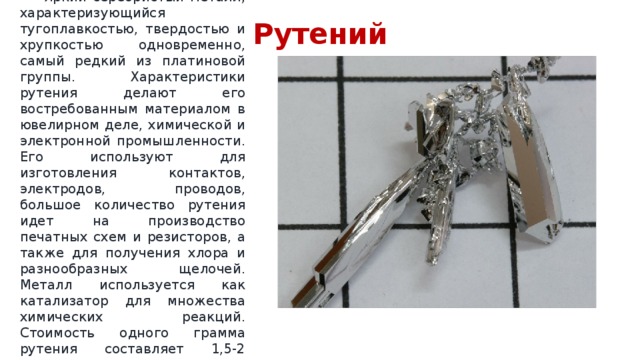 Рутений  Яркий серебристый металл, характеризующийся тугоплавкостью, твердостью и хрупкостью одновременно, самый редкий из платиновой группы. Характеристики рутения делают его востребованным материалом в ювелирном деле, химической и электронной промышленности. Его используют для изготовления контактов, электродов, проводов, большое количество рутения идет на производство печатных схем и резисторов, а также для получения хлора и разнообразных щелочей. Металл используется как катализатор для множества химических реакций. Стоимость одного грамма рутения составляет 1,5-2 доллара. 