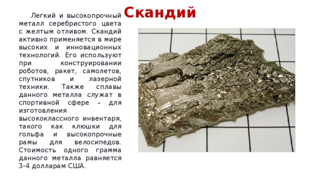 Скандий  Легкий и высокопрочный металл серебристого цвета с желтым отливом. Скандий активно применяется в мире высоких и инновационных технологий. Его используют при конструировании роботов, ракет, самолетов, спутников и лазерной техники. Также сплавы данного металла служат в спортивной сфере – для изготовления высококлассного инвентаря, такого как клюшки для гольфа и высокопрочные рамы для велосипедов. Стоимость одного грамма данного металла равняется 3-4 долларам США. 